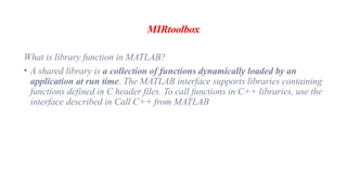 MIRtoolbox
What is library function in MATLAB?
• A shared library is a collection of functions dynamically loaded by an
application at run time. The MATLAB interface supports libraries containing
functions defined in C header files. To call functions in C++ libraries, use the
interface described in Call C++ from MATLAB
 