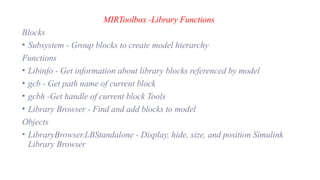 MIRToolbox -Library Functions
Blocks
• Subsystem - Group blocks to create model hierarchy
Functions
• Libinfo - Get information about library blocks referenced by model
• gcb - Get path name of current block
• gcbh -Get handle of current block Tools
• Library Browser - Find and add blocks to model
Objects
• LibraryBrowser.LBStandalone - Display, hide, size, and position Simulink
Library Browser
 