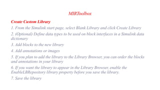 MIRToolbox
Create Custom Library
1. From the Simulink start page, select Blank Library and click Create Library
2. (Optional) Define data types to be used on block interfaces in a Simulink data
dictionary
3. Add blocks to the new library
4. Add annotations or images
5. If you plan to add the library to the Library Browser, you can order the blocks
and annotations in your library
6. If you want the library to appear in the Library Browser, enable the
EnableLBRepository library property before you save the library.
7. Save the library
 