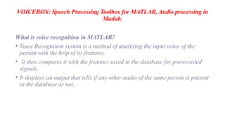 VOICEBOX: Speech Processing Toolbox for MATLAB, Audio processing in
Matlab.
What is voice recognition in MATLAB?
• Voice Recognition system is a method of analyzing the input voice of the
person with the help of its features.
• It then compares it with the features saved in the database for prerecorded
signals.
• It displays an output that tells if any other audio of the same person is present
in the database or not.
 