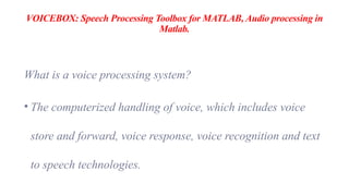 VOICEBOX: Speech Processing Toolbox for MATLAB, Audio processing in
Matlab.
What is a voice processing system?
• The computerized handling of voice, which includes voice
store and forward, voice response, voice recognition and text
to speech technologies.
 