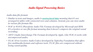 Audio Signal Processing Basics
Audio data file formats
• Similar to texts and images, audio is unstructured data meaning that it’s not
arranged in tables with connected rows and columns. Instead, you can store audio
in various file formats like
• WAV or WAVE (Waveform Audio File Format) developed by Microsoft and IBM.
It’s a lossless or raw file format meaning that it doesn’t compress the original sound
recording;
• AIFF (Audio Interchange File Format) developed by Apple. Like WAV, it works with
uncompressed audio;
• FLAC (Free Lossless Audio Codec) developed by Xiph.Org Foundation that offers
free multimedia formats and software tools. FLAC files are compressed without
losing sound quality.
 