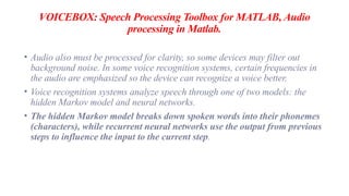 VOICEBOX: Speech Processing Toolbox for MATLAB, Audio
processing in Matlab.
• Audio also must be processed for clarity, so some devices may filter out
background noise. In some voice recognition systems, certain frequencies in
the audio are emphasized so the device can recognize a voice better.
• Voice recognition systems analyze speech through one of two models: the
hidden Markov model and neural networks.
• The hidden Markov model breaks down spoken words into their phonemes
(characters), while recurrent neural networks use the output from previous
steps to influence the input to the current step.
 