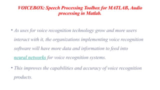 VOICEBOX: Speech Processing Toolbox for MATLAB, Audio
processing in Matlab.
• As uses for voice recognition technology grow and more users
interact with it, the organizations implementing voice recognition
software will have more data and information to feed into
neural networks for voice recognition systems.
• This improves the capabilities and accuracy of voice recognition
products.
 