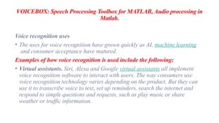 VOICEBOX: Speech Processing Toolbox for MATLAB, Audio processing in
Matlab.
Voice recognition uses
• The uses for voice recognition have grown quickly as AI, machine learning
and consumer acceptance have matured.
Examples of how voice recognition is used include the following:
• Virtual assistants. Siri, Alexa and Google virtual assistants all implement
voice recognition software to interact with users. The way consumers use
voice recognition technology varies depending on the product. But they can
use it to transcribe voice to text, set up reminders, search the internet and
respond to simple questions and requests, such as play music or share
weather or traffic information.
 