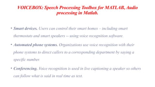 VOICEBOX: Speech Processing Toolbox for MATLAB, Audio
processing in Matlab.
• Smart devices. Users can control their smart homes – including smart
thermostats and smart speakers -- using voice recognition software.
• Automated phone systems. Organizations use voice recognition with their
phone systems to direct callers to a corresponding department by saying a
specific number.
• Conferencing. Voice recognition is used in live captioning a speaker so others
can follow what is said in real time as text.
 
