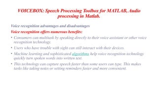 VOICEBOX: Speech Processing Toolbox for MATLAB, Audio
processing in Matlab.
Voice recognition advantages and disadvantages
Voice recognition offers numerous benefits:
• Consumers can multitask by speaking directly to their voice assistant or other voice
recognition technology.
• Users who have trouble with sight can still interact with their devices.
• Machine learning and sophisticated algorithms help voice recognition technology
quickly turn spoken words into written text.
• This technology can capture speech faster than some users can type. This makes
tasks like taking notes or setting reminders faster and more convenient.
 