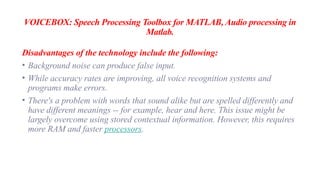 VOICEBOX: Speech Processing Toolbox for MATLAB, Audio processing in
Matlab.
Disadvantages of the technology include the following:
• Background noise can produce false input.
• While accuracy rates are improving, all voice recognition systems and
programs make errors.
• There's a problem with words that sound alike but are spelled differently and
have different meanings -- for example, hear and here. This issue might be
largely overcome using stored contextual information. However, this requires
more RAM and faster processors.
 