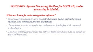 VOICEBOX: Speech Processing Toolbox for MATLAB, Audio
processing in Matlab.
What are 3 uses for voice recognition software?
• Voice recognition can be used to control a smart home, instruct a smart
speaker, and command phones and tablets.
• In addition, we can set reminders and interact hands-free with personal
technologies.
• The most significant use is for the entry of text without using an on-screen or
physical keyboard.
 