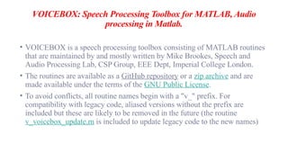VOICEBOX: Speech Processing Toolbox for MATLAB, Audio
processing in Matlab.
• VOICEBOX is a speech processing toolbox consisting of MATLAB routines
that are maintained by and mostly written by Mike Brookes, Speech and
Audio Processing Lab, CSP Group, EEE Dept, Imperial College London.
• The routines are available as a GitHub repository or a zip archive and are
made available under the terms of the GNU Public License.
• To avoid conflicts, all routine names begin with a "v_" prefix. For
compatibility with legacy code, aliased versions without the prefix are
included but these are likely to be removed in the future (the routine
v_voicebox_update.m is included to update legacy code to the new names)
 
