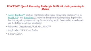 VOICEBOX: Speech Processing Toolbox for MATLAB, Audio processing in
Matlab.
• Audio Toolbox™ enables real-time audio signal processing and analysis in
MATLAB®
and Simulink®(Graphical Programming language). It provides
low-latency(delay) connectivity for streaming audio from and to sound cards
via the following driver standards:
• Windows: DirectSound, WASAPI, ASIO™
• Apple Mac OS X: Core Audio
• Linux®
: ALSA
 
