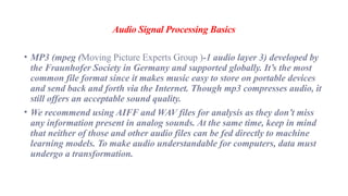 Audio Signal Processing Basics
• MP3 (mpeg (Moving Picture Experts Group )-1 audio layer 3) developed by
the Fraunhofer Society in Germany and supported globally. It’s the most
common file format since it makes music easy to store on portable devices
and send back and forth via the Internet. Though mp3 compresses audio, it
still offers an acceptable sound quality.
• We recommend using AIFF and WAV files for analysis as they don’t miss
any information present in analog sounds. At the same time, keep in mind
that neither of those and other audio files can be fed directly to machine
learning models. To make audio understandable for computers, data must
undergo a transformation.
 