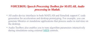 VOICEBOX: Speech Processing Toolbox for MATLAB, Audio
processing in Matlab.
• All audio device interfaces in both MATLAB and Simulink support C code
generation for acceleration and desktop prototyping. For example, you can
generate libraries or standalone applications that process audio in real-time on
the desktop.
• Audio Toolbox also enables you to tune algorithm parameters interactively
during simulations using external MIDI controls.
 