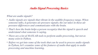 Audio Signal Processing Basics
What are audio signals?
• Audio signals are signals that vibrate in the audible frequency range. When
someone talks, it generates air pressure signals; the ear takes in these air
pressure differences and communicates with the brain.
• That's how the brain helps a person recognize that the signal is speech and
understand what someone is saying.
• There are a lot of MATLAB tools to perform audio processing, but not as
many exist in Python.
• Before we get into some of the tools that can be used to process audio signals
in Python, let's examine some of the features of audio that apply to audio
processing and machine learning.
 