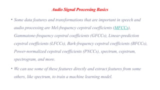 Audio Signal Processing Basics
• Some data features and transformations that are important in speech and
audio processing are Mel-frequency cepstral coefficients (MFCCs),
Gammatone-frequency cepstral coefficients (GFCCs), Linear-prediction
cepstral coefficients (LFCCs), Bark-frequency cepstral coefficients (BFCCs),
Power-normalized cepstral coefficients (PNCCs), spectrum, cepstrum,
spectrogram, and more.
• We can use some of these features directly and extract features from some
others, like spectrum, to train a machine learning model.
 