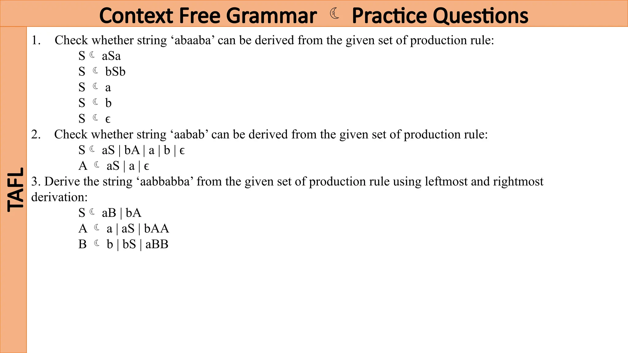 Context Free Grammar  Practice Questions
TAFL
1. Check whether string ‘abaaba’ can be derived from the given set of production rule:
S aSa
S  bSb
S  a
S  b
S  ϵ
2. Check whether string ‘aabab’ can be derived from the given set of production rule:
S aS | bA | a | b | ϵ
A  aS | a | ϵ
3. Derive the string ‘aabbabba’ from the given set of production rule using leftmost and rightmost
derivation:
S aB | bA
A  a | aS | bAA
B  b | bS | aBB
 