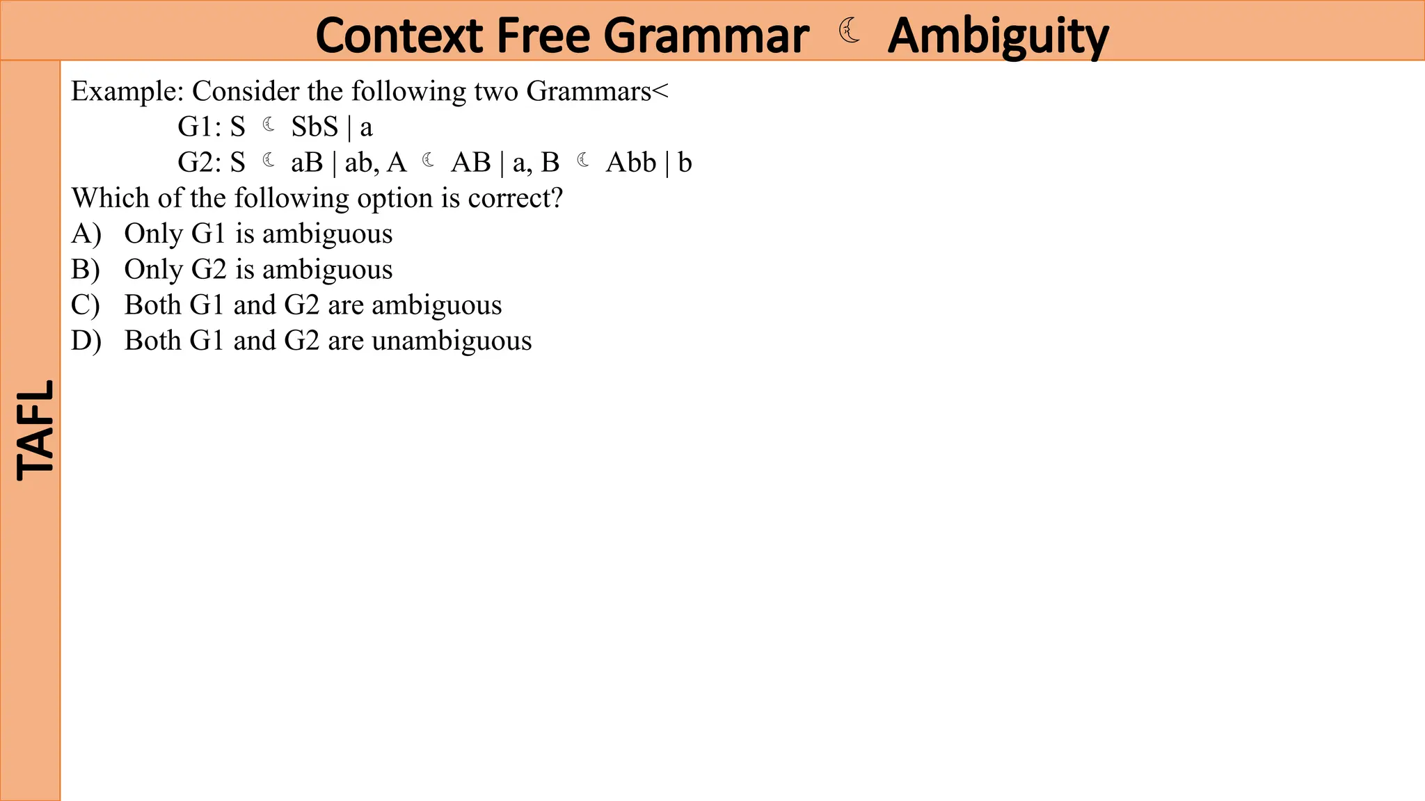 Context Free Grammar  Ambiguity
TAFL
Example: Consider the following two Grammars<
G1: S  SbS | a
G2: S  aB | ab, A  AB | a, B  Abb | b
Which of the following option is correct?
A) Only G1 is ambiguous
B) Only G2 is ambiguous
C) Both G1 and G2 are ambiguous
D) Both G1 and G2 are unambiguous
 