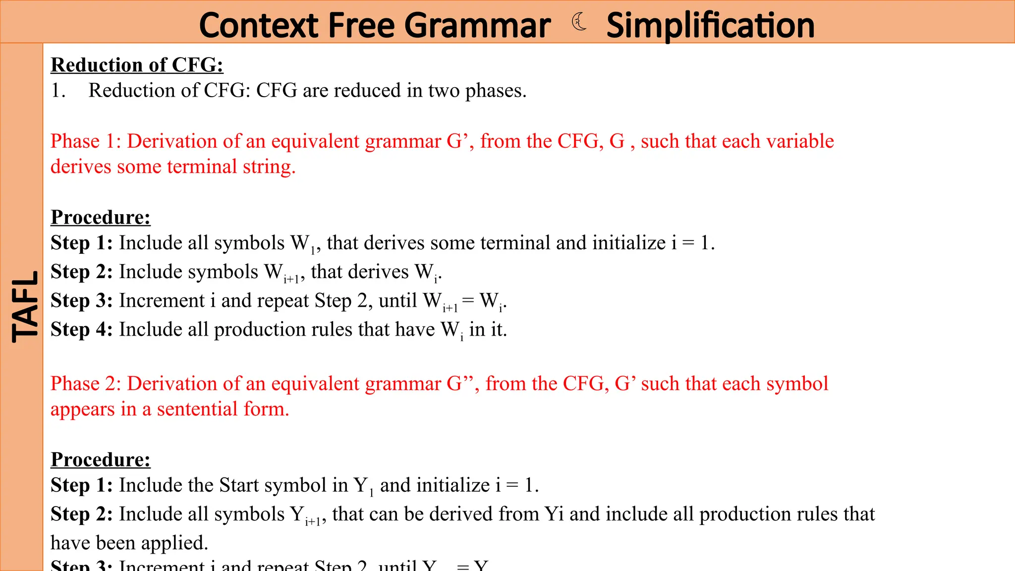 Context Free Grammar  Simplification
TAFL
Reduction of CFG:
1. Reduction of CFG: CFG are reduced in two phases.
Phase 1: Derivation of an equivalent grammar G’, from the CFG, G , such that each variable
derives some terminal string.
Procedure:
Step 1: Include all symbols W1, that derives some terminal and initialize i = 1.
Step 2: Include symbols Wi+1, that derives Wi.
Step 3: Increment i and repeat Step 2, until Wi+1 = Wi.
Step 4: Include all production rules that have Wi in it.
Phase 2: Derivation of an equivalent grammar G’’, from the CFG, G’ such that each symbol
appears in a sentential form.
Procedure:
Step 1: Include the Start symbol in Y1 and initialize i = 1.
Step 2: Include all symbols Yi+1, that can be derived from Yi and include all production rules that
have been applied.
 