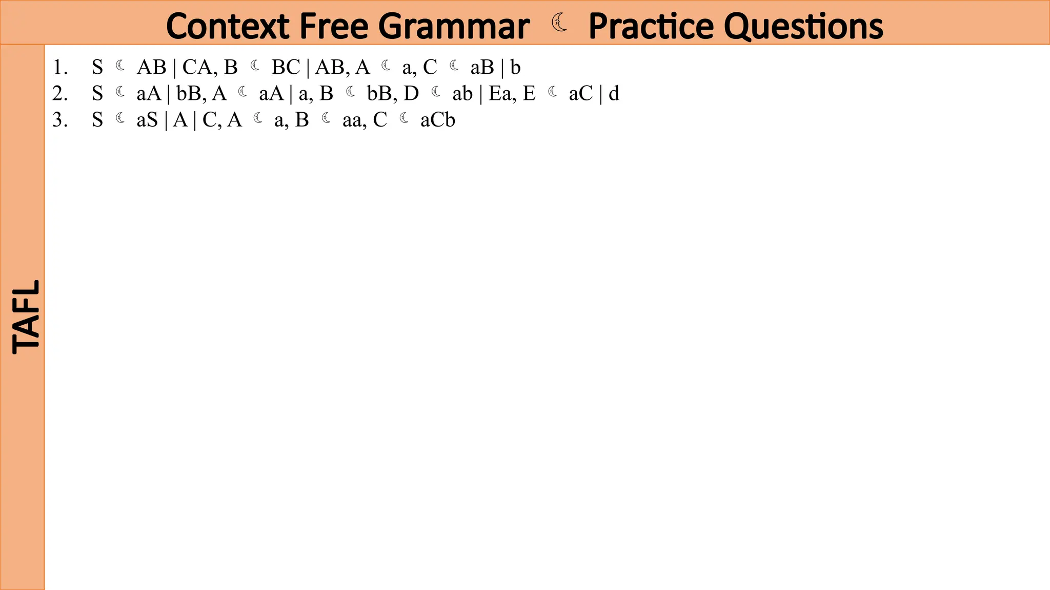 Context Free Grammar  Practice Questions
TAFL
1. S  AB | CA, B  BC | AB, A  a, C  aB | b
2. S  aA | bB, A  aA | a, B  bB, D  ab | Ea, E  aC | d
3. S  aS | A | C, A  a, B  aa, C  aCb
 