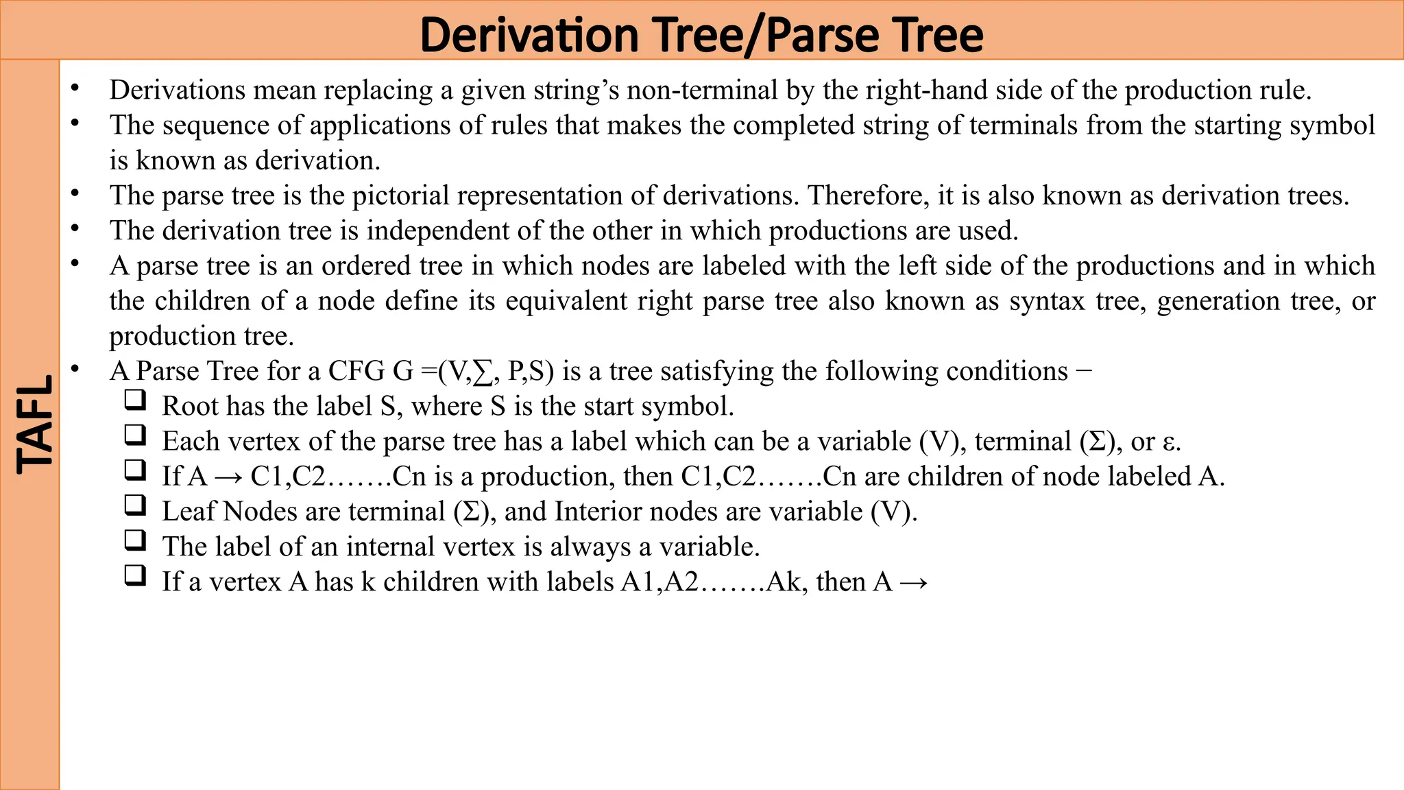 Derivation Tree/Parse Tree
TAFL
• Derivations mean replacing a given string’s non-terminal by the right-hand side of the production rule.
• The sequence of applications of rules that makes the completed string of terminals from the starting symbol
is known as derivation.
• The parse tree is the pictorial representation of derivations. Therefore, it is also known as derivation trees.
• The derivation tree is independent of the other in which productions are used.
• A parse tree is an ordered tree in which nodes are labeled with the left side of the productions and in which
the children of a node define its equivalent right parse tree also known as syntax tree, generation tree, or
production tree.
• A Parse Tree for a CFG G =(V,∑, P,S) is a tree satisfying the following conditions −
 Root has the label S, where S is the start symbol.
 Each vertex of the parse tree has a label which can be a variable (V), terminal (Σ), or ε.
 If A → C1,C2…….Cn is a production, then C1,C2…….Cn are children of node labeled A.
 Leaf Nodes are terminal (Σ), and Interior nodes are variable (V).
 The label of an internal vertex is always a variable.
 If a vertex A has k children with labels A1,A2…….Ak, then A →
 