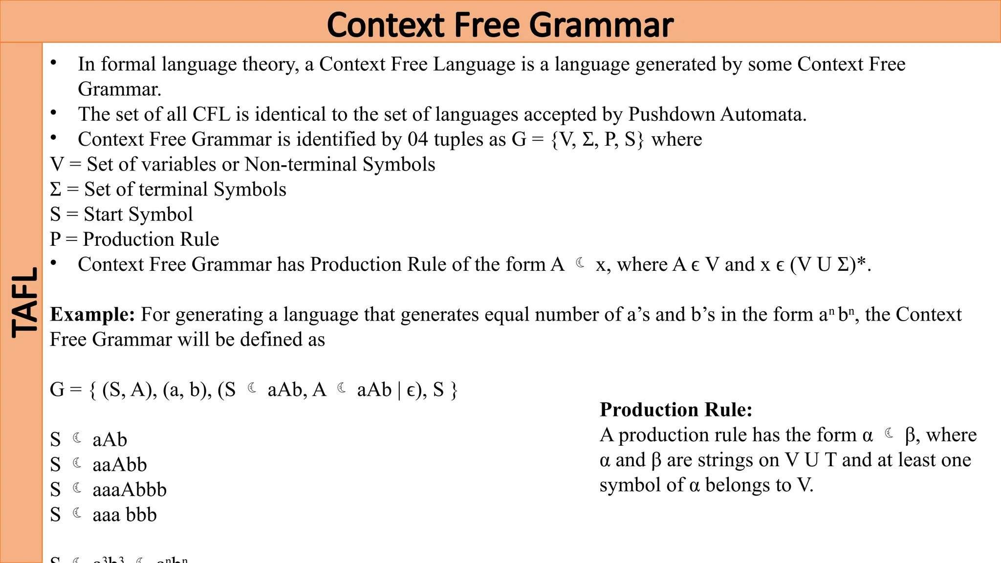Context Free Grammar
TAFL
• In formal language theory, a Context Free Language is a language generated by some Context Free
Grammar.
• The set of all CFL is identical to the set of languages accepted by Pushdown Automata.
• Context Free Grammar is identified by 04 tuples as G = {V, , P, S} where
Ʃ
V = Set of variables or Non-terminal Symbols
= Set of terminal Symbols
Ʃ
S = Start Symbol
P = Production Rule
• Context Free Grammar has Production Rule of the form A  x, where A ϵ V and x ϵ (V U )*.
Ʃ
Example: For generating a language that generates equal number of a’s and b’s in the form an
bn
, the Context
Free Grammar will be defined as
G = { (S, A), (a, b), (S  aAb, A  aAb | ϵ), S }
S  aAb
S  aaAbb
S  aaaAbbb
S  aaa bbb
Production Rule:
A production rule has the form α  β, where
α and β are strings on V U T and at least one
symbol of α belongs to V.
 