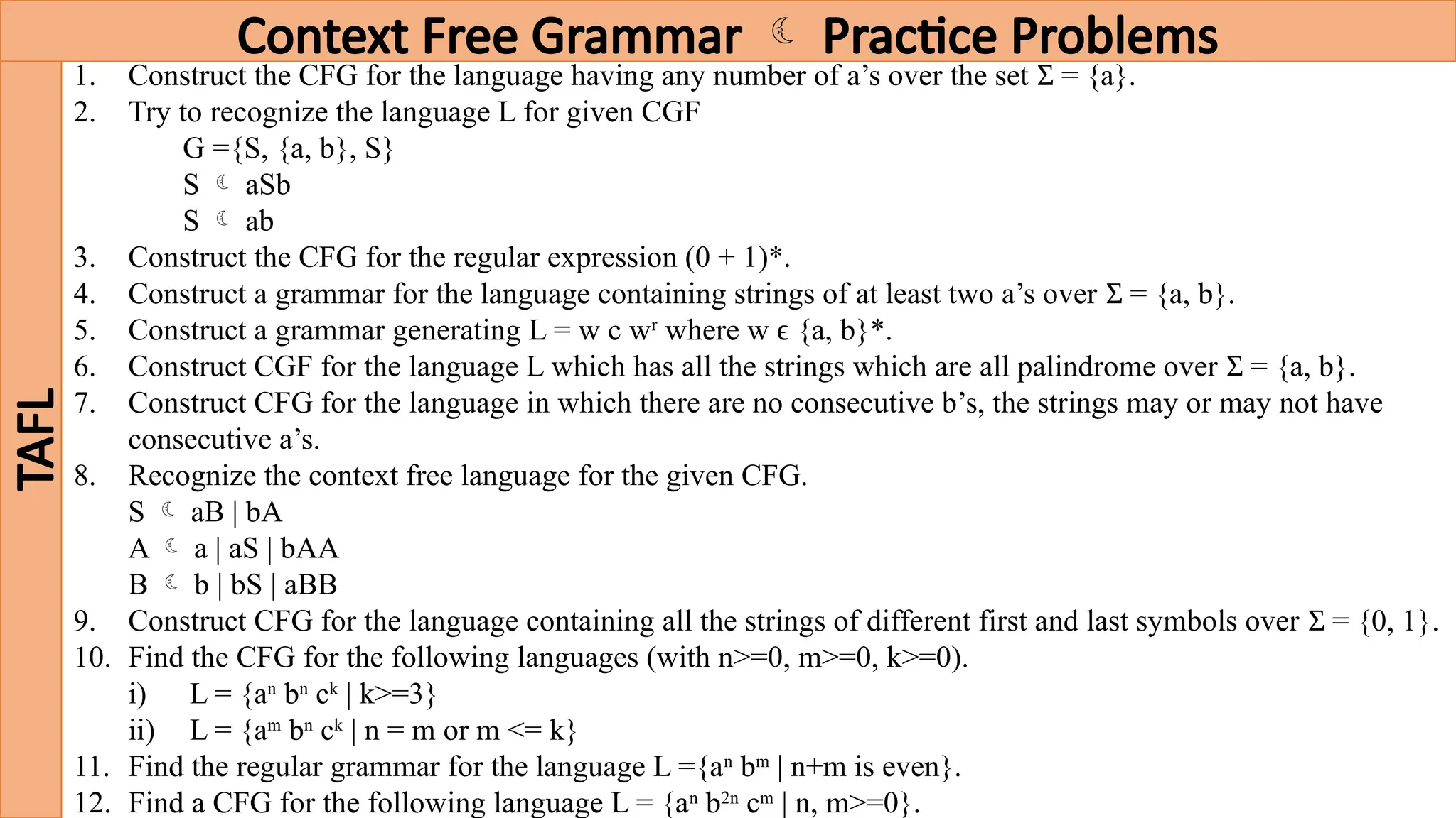 Context Free Grammar  Practice Problems
TAFL
1. Construct the CFG for the language having any number of a’s over the set = {a}.
Ʃ
2. Try to recognize the language L for given CGF
G ={S, {a, b}, S}
S  aSb
S  ab
3. Construct the CFG for the regular expression (0 + 1)*.
4. Construct a grammar for the language containing strings of at least two a’s over = {a, b}.
Ʃ
5. Construct a grammar generating L = w c wr
where w ϵ {a, b}*.
6. Construct CGF for the language L which has all the strings which are all palindrome over = {a, b}.
Ʃ
7. Construct CFG for the language in which there are no consecutive b’s, the strings may or may not have
consecutive a’s.
8. Recognize the context free language for the given CFG.
S  aB | bA
A  a | aS | bAA
B  b | bS | aBB
9. Construct CFG for the language containing all the strings of different first and last symbols over = {0, 1}.
Ʃ
10. Find the CFG for the following languages (with n>=0, m>=0, k>=0).
i) L = {an
bn
ck
| k>=3}
ii) L = {am
bn
ck
| n = m or m <= k}
11. Find the regular grammar for the language L ={an
bm
| n+m is even}.
12. Find a CFG for the following language L = {an
b2n
cm
| n, m>=0}.
 