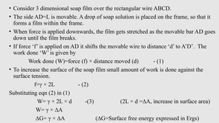 • Consider 3 dimensional soap film over the rectangular wire ABCD.
• The side AD=L is movable. A drop of soap solution is placed on the frame, so that it
forms a film within the frame.
• When force is applied downwards, the film gets stretched as the movable bar AD goes
down until the film breaks.
• If force ‘f’ is applied on AD it shifts the movable wire to distance ‘d’ to A’D’. The
work done ‘W’ is given by
Work done (W)=force (f) × distance moved (d) - (1)
• To increase the surface of the soap film small amount of work is done against the
surface tension.
f=γ × 2L - (2)
Substituting eqn (2) in (1)
W= γ × 2L × d -(3) (2L × d =∆A, increase in surface area)
W= γ × ∆A
∆G= γ × ∆A (∆G=Surface free energy expressed in Ergs)
 