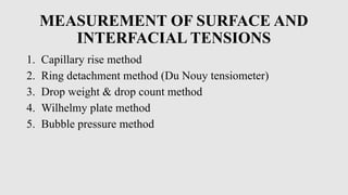 MEASUREMENT OF SURFACE AND
INTERFACIAL TENSIONS
1. Capillary rise method
2. Ring detachment method (Du Nouy tensiometer)
3. Drop weight & drop count method
4. Wilhelmy plate method
5. Bubble pressure method
 