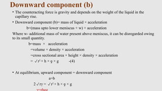 Downward component (b)
• The counteracting force is gravity and depends on the weight of the liquid in the
capillary rise.
• Downward component (b)= mass of liquid × acceleration
b=(mass upto lower meniscus + w) × acceleration
Where w- additional mass of water present above meniscus, it can be disregarded owing
to its small quantity.
b=mass × acceleration
=volume × density × acceleration
=cross sectional area × height × density × acceleration
= r2
× h × × g -(4)
ƍ
• At equilibrium, upward component = downward component
a=b
2rγ = r2
× h × × g
ƍ
 