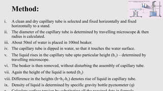Method:
i. A clean and dry capillary tube is selected and fixed horizontally and fixed
horizontally to a stand.
ii. The diameter of the capillary tube is determined by travelling microscope & then
radius is calculated.
iii. About 50ml of water is placed in 100ml beaker.
iv. The capillary tube is dipped in water, so that it touches the water surface.
v. The liquid rises in the capillary tube upto particular height (h1) – determined by
travelling microscope.
vi. The beaker is then removed, without disturbing the assembly of capillary tube.
vii. Again the height of the liquid is noted (h2)
viii. Difference in the heights (h=h2-h1) denotes rise of liquid in capillary tube.
ix. Density of liquid is determined by specific gravity bottle pycnometer ( )
ƍ
 