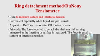 Ring detachment method/DuNouy
Tensiometer
• Used to measure surface and interfacial tension.
• Convenient especially when liquid sample is small.
• Apparatus: DuNouy tensiometer OR torsion balance.
• Principle: The force required to detach the platinum iridium ring
immersed at the interface or surface is measured. The force is equal to
surface or interfacial tension.
 