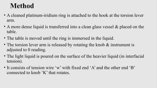 Method
• A cleaned platinum-iridium ring is attached to the hook at the torsion lever
arm.
• A more dense liquid is transferred into a clean glass vessel & placed on the
table.
• The table is moved until the ring is immersed in the liquid.
• The torsion lever arm is released by rotating the knob & instrument is
adjusted to 0 reading.
• The light liquid is poured on the surface of the heavier liquid (in interfacial
tension).
• It consists of tension wire ‘w’ with fixed end ‘A’ and the other end ‘B’
connected to knob ‘K’ that rotates.
 