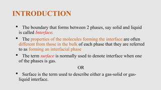 INTRODUCTION
 The boundary that forms between 2 phases, say solid and liquid
is called Interface.
 The properties of the molecules forming the interface are often
different from those in the bulk of each phase that they are referred
to as forming an interfacial phase
 The term surface is normally used to denote interface when one
of the phases is gas.
OR
 Surface is the term used to describe either a gas-solid or gas-
liquid interface.
 