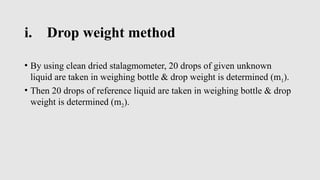 i. Drop weight method
• By using clean dried stalagmometer, 20 drops of given unknown
liquid are taken in weighing bottle & drop weight is determined (m1).
• Then 20 drops of reference liquid are taken in weighing bottle & drop
weight is determined (m2).
 