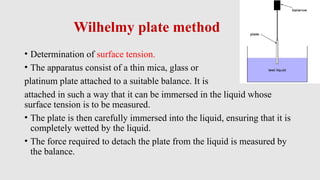Wilhelmy plate method
• Determination of surface tension.
• The apparatus consist of a thin mica, glass or
platinum plate attached to a suitable balance. It is
attached in such a way that it can be immersed in the liquid whose
surface tension is to be measured.
• The plate is then carefully immersed into the liquid, ensuring that it is
completely wetted by the liquid.
• The force required to detach the plate from the liquid is measured by
the balance.
 