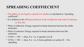 SPREADING COEFFIECIENT
• The ability of one liquid to spread over another is calculated as “spreading
coefficient”.
• It is defined as the difference between work of adhesion and work of cohesion.
S=WA-WC
• Work of Adhesion- Energy required to break attraction between the unlike
molecules.
• Work of cohesion- Energy required to break attraction betwwen like
molecules.
• If WA >> WC → then, S is +ve, A spreads over B
• If WA << WC → then, S is –ve, A forms globules on surface B → No
spreading
 