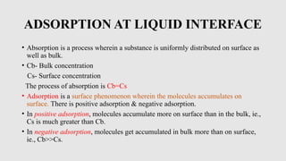 ADSORPTION AT LIQUID INTERFACE
• Absorption is a process wherein a substance is uniformly distributed on surface as
well as bulk.
• Cb- Bulk concentration
Cs- Surface concentration
The process of absorption is Cb=Cs
• Adsorption is a surface phenomenon wherein the molecules accumulates on
surface. There is positive adsorption & negative adsorption.
• In positive adsorption, molecules accumulate more on surface than in the bulk, ie.,
Cs is much greater than Cb.
• In negative adsorption, molecules get accumulated in bulk more than on surface,
ie., Cb>>Cs.
 