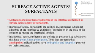 SURFACE ACTIVE AGENTS/
SURFACTANTS
• Molecules and ions that are adsorbed at the interface are termed as
surface active agents or surfactants.
• In physical sense, Surfactants are defined as, substances which get
adsorbed at the interface & exhibit self association in the bulk of the
solution & reduce the interfacial tension.
• In chemical sense, surfactants are defined as polymer like substances
that have polar & non polar group. Thus they are termed as
amphiphiles indicating they have hydrophilic and lipophilic portions
on their structures.
 