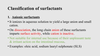 Classification of surfactants
1. Anionic surfactants
• It ionizes in aqueous solution to yield a large anion and small
cation.
• On dissociation, the long chain anion of these surfactants
imparts surface activity, while cation is inactive.
• Not suitable for internal use because of their unpleasant taste
& irritant action on the intestinal mucosa.
• Examples: oleic acid, sodium lauryl sulphonate (SLS)
 