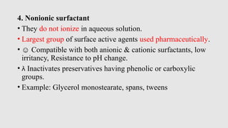 4. Nonionic surfactant
• They do not ionize in aqueous solution.
• Largest group of surface active agents used pharmaceutically.
• ☺ Compatible with both anionic & cationic surfactants, low
irritancy, Resistance to pH change.
•  Inactivates preservatives having phenolic or carboxylic
groups.
• Example: Glycerol monostearate, spans, tweens
 