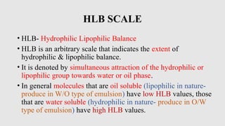 HLB SCALE
• HLB- Hydrophilic Lipophilic Balance
• HLB is an arbitrary scale that indicates the extent of
hydrophilic & lipophilic balance.
• It is denoted by simultaneous attraction of the hydrophilic or
lipophilic group towards water or oil phase.
• In general molecules that are oil soluble (lipophilic in nature-
produce in W/O type of emulsion) have low HLB values, those
that are water soluble (hydrophilic in nature- produce in O/W
type of emulsion) have high HLB values.
 