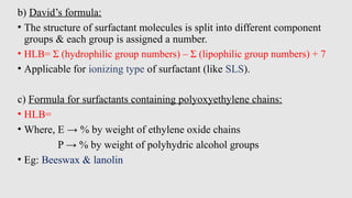 b) David’s formula:
• The structure of surfactant molecules is split into different component
groups & each group is assigned a number.
• HLB= Σ (hydrophilic group numbers) – Σ (lipophilic group numbers) + 7
• Applicable for ionizing type of surfactant (like SLS).
c) Formula for surfactants containing polyoxyethylene chains:
• HLB=
• Where, E → % by weight of ethylene oxide chains
P → % by weight of polyhydric alcohol groups
• Eg: Beeswax & lanolin
 