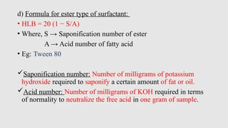 d) Formula for ester type of surfactant:
• HLB = 20 (1 − S/A)
• Where, S → Saponification number of ester
A → Acid number of fatty acid
• Eg: Tween 80
Saponification number: Number of milligrams of potassium
hydroxide required to saponify a certain amount of fat or oil.
Acid number: Number of milligrams of KOH required in terms
of normality to neutralize the free acid in one gram of sample.
 