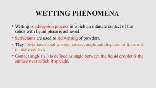 WETTING PHENOMENA
• Wetting is adsorption process in which an intimate contact of the
solids with liquid phase is achieved.
• Surfactants are used to aid wetting of powders.
• They lower interfacial tension, contact angle and displace air & permit
intimate contact.
• Contact angle () is defined as angle between the liquid droplet & the
surface over which it spreads.
 