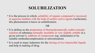 SOLUBILIZATION
• It is the process in which, solubility of organic compound is increased
in aqueous medium with the help of surface active agents (surfactant),
this phenomenon is know as solubilization.
OR
• It is defines as the preparation of thermodynamically stable isotropic
solution of substance normally insoluble or very slightly soluble in a
given solvent by addition of components (eg: surfactants) or by
suitable methods(complexation or micronization)
• It is used in many industries for the mixing of two immiscible liquids
and help in making of drug.
 