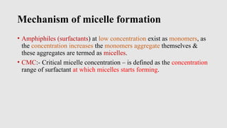 Mechanism of micelle formation
• Amphiphiles (surfactants) at low concentration exist as monomers, as
the concentration increases the monomers aggregate themselves &
these aggregates are termed as micelles.
• CMC:- Critical micelle concentration – is defined as the concentration
range of surfactant at which micelles starts forming.
 