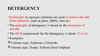 DETERGENCY
• Surfactants in aqueous solutions are used to remove the dirt
from substrates such as glass, fabric, skin etc.
• The principle of detergency is based on the formation of
micelle.
• The HLB requirement for the detergency is about 13 to 16.
• Examples:
Cationic type: Zephiran, Cetrimide
Anionic type: Soaps, Sodium lauryl sulphate
 