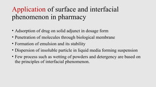 Application of surface and interfacial
phenomenon in pharmacy
• Adsorption of drug on solid adjunct in dosage form
• Penetration of molecules through biological membrane
• Formation of emulsion and its stability
• Dispersion of insoluble particle in liquid media forming suspension
• Few process such as wetting of powders and detergency are based on
the principles of interfacial phenomenon.
 