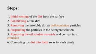 Steps:
1. Initial wetting of the dirt from the surface
2. Solubilizing of the dirt
3. Removing the insoluble dirt as deflocculation particles
4. Suspending the particles in the detergent solution
5. Removing the oil soluble materials and convert into
emulsion
6. Converting the dirt into foam so as to wash easily
 