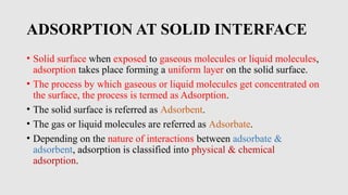 ADSORPTION AT SOLID INTERFACE
• Solid surface when exposed to gaseous molecules or liquid molecules,
adsorption takes place forming a uniform layer on the solid surface.
• The process by which gaseous or liquid molecules get concentrated on
the surface, the process is termed as Adsorption.
• The solid surface is referred as Adsorbent.
• The gas or liquid molecules are referred as Adsorbate.
• Depending on the nature of interactions between adsorbate &
adsorbent, adsorption is classified into physical & chemical
adsorption.
 